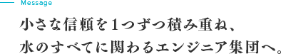 message 小さな信頼を１つずつ積み重ね、水のすべてに関わるエンジニア集団へ。