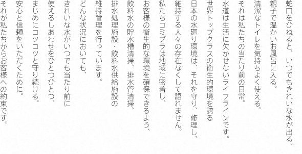 蛇口をひねると、いつでもきれいな水が出る。親子で温かいお風呂に入る。清潔なトイレを気持ちよく使える。それは私たちの当たり前の日常。水道は生活に欠かせないライフラインです。世界トップクラスの衛生的環境を誇る日本の水廻り環境は、それを守り、修理し、維持する人々の存在なくして語れません。私たちコミプラは地域に密着し、お客様の衛生的な環境を確保できるよう、飲料水の貯水槽清掃、排水管清掃、排水処理施設・飲料水供給施設の維持管理を行っています。どんな状況においても、きれいな水がいつでも当たり前に使えるしあわせをひとつひとつまじめにコツコツと守り続ける。安心と信頼をいただくために。それが私たちからお客様への約束です。