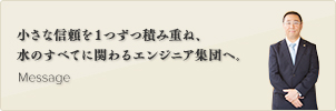 小さな信頼を１つずつ積み重ね45年。水のすべてに関わるエンジニア集団へ。 Message